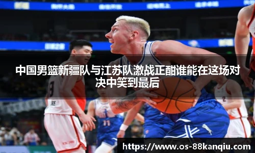 中国男篮新疆队与江苏队激战正酣谁能在这场对决中笑到最后
